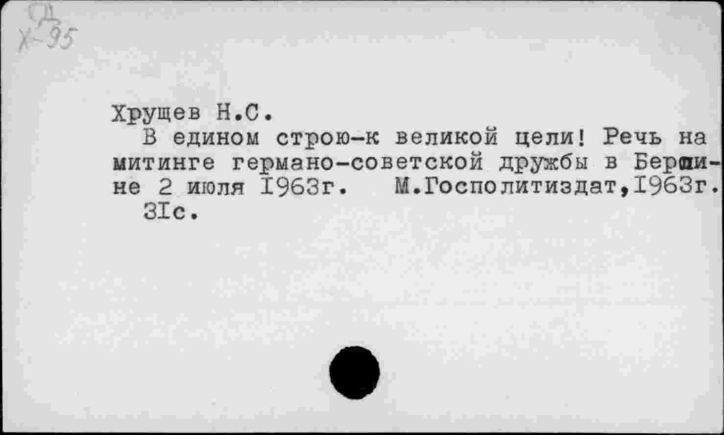 ﻿Хрущев Н.С.
В едином строю-к великой цели! Речь на митинге германо-советской дружбы в Вердине 2 июля 1963г. М.Госполитиздат,1963г.
31с.